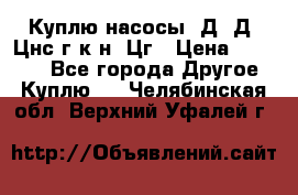 Куплю насосы 1Д, Д, Цнс(г,к,н) Цг › Цена ­ 10 000 - Все города Другое » Куплю   . Челябинская обл.,Верхний Уфалей г.